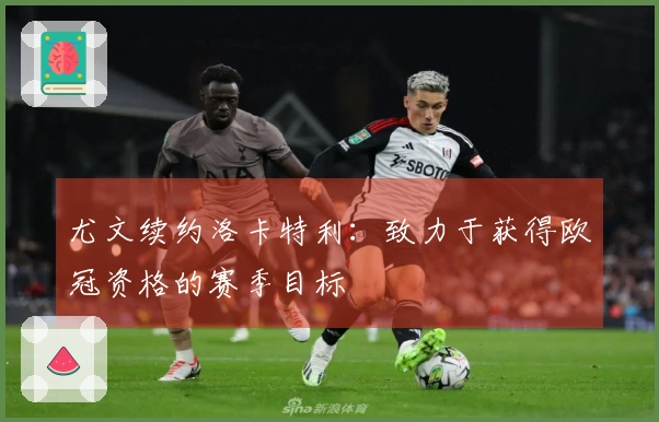 尤文续约洛卡特利：致力于获得欧冠资格的赛季目标