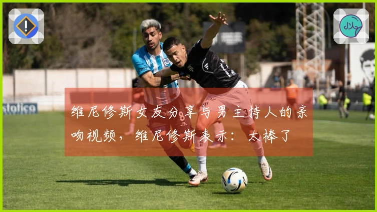 维尼修斯女友分享与男主持人的亲吻视频，维尼修斯表示：太棒了❤️