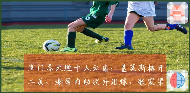 津门虎大胜十人云南，基莱斯梅开二度，谢蒂内助攻并进球，张宸梁遭红牌
