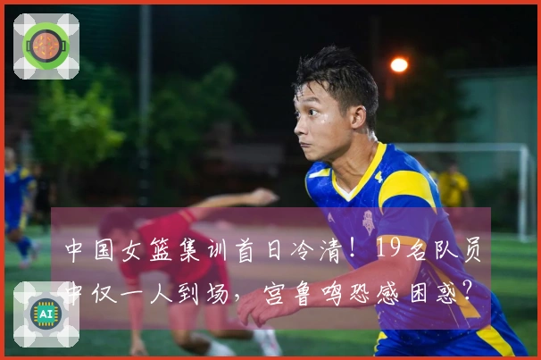 中国女篮集训首日冷清！19名队员中仅一人到场，宫鲁鸣恐感困惑？