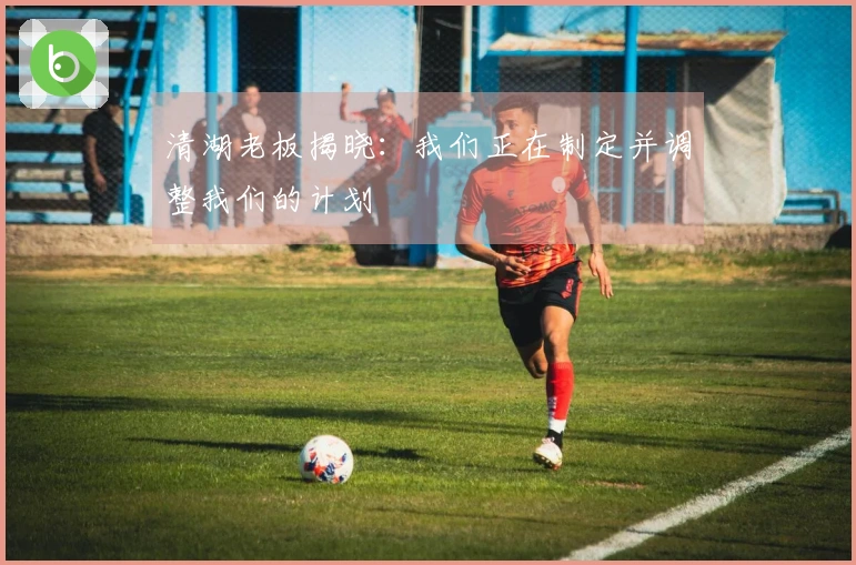 清湖老板揭晓：我们正在制定并调整我们的计划