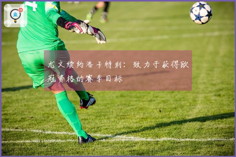 尤文续约洛卡特利：致力于获得欧冠资格的赛季目标