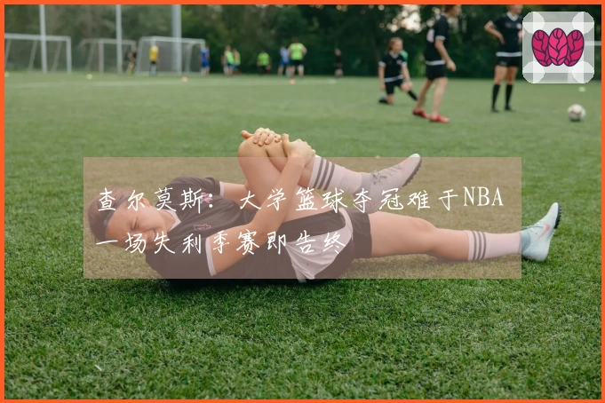 查尔莫斯：大学篮球夺冠难于NBA 一场失利季赛即告终