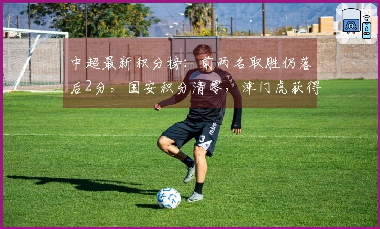 中超最新积分榜：前两名取胜仍落后2分，国安积分清零，津门虎获得首胜