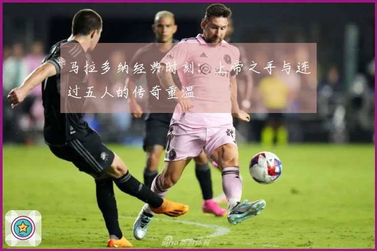 马拉多纳经典时刻：上帝之手与连过五人的传奇重温