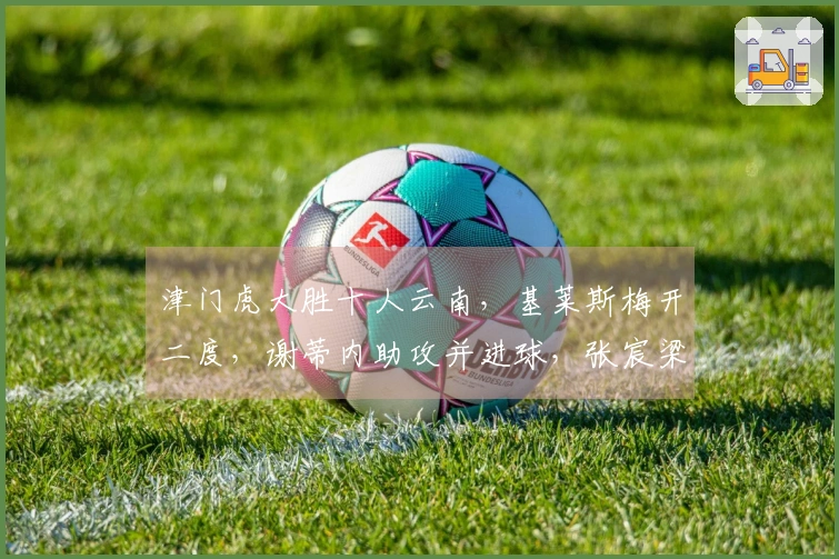 津门虎大胜十人云南，基莱斯梅开二度，谢蒂内助攻并进球，张宸梁遭红牌