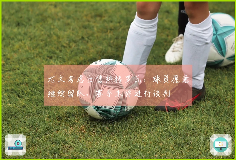 尤文考虑出售热格罗瓦，球员愿意继续留队，赛季末将进行谈判