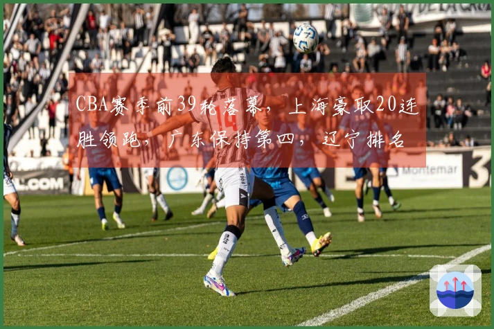 CBA赛季前39轮落幕，上海豪取20连胜领跑，广东保持第四，辽宁排名第九，山西紧随其后位列第十