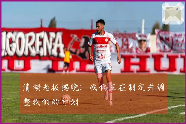 清湖老板揭晓：我们正在制定并调整我们的计划