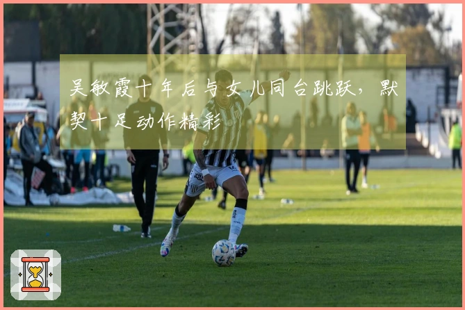吴敏霞十年后与女儿同台跳跃，默契十足动作精彩
