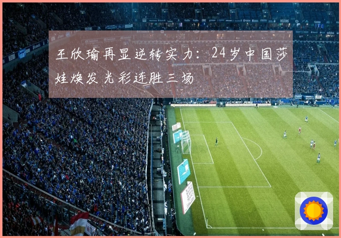 王欣瑜再显逆转实力：24岁中国莎娃焕发光彩连胜三场
