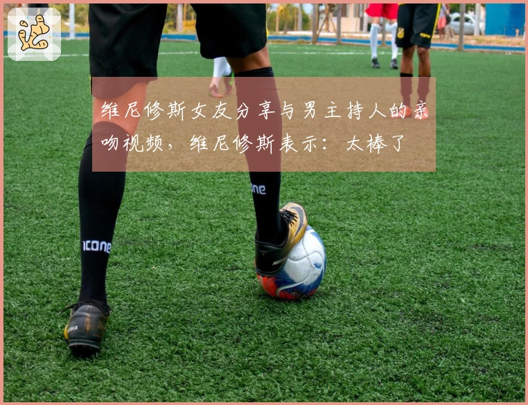 维尼修斯女友分享与男主持人的亲吻视频，维尼修斯表示：太棒了❤️