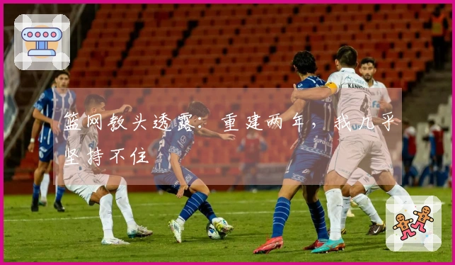 篮网教头透露：重建两年，我几乎坚持不住